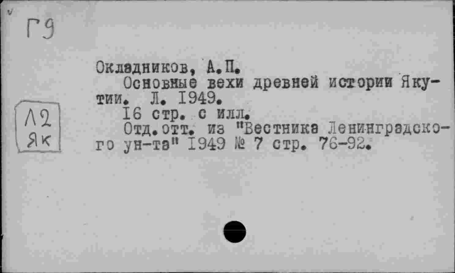 ﻿Окладников, А. П.
Основные вехи древней истории Якутии» Л. 1949.
16 стр. с илл.
Отд. отт. из ’’Вестника Ленинградско го ун-та” 1949 № 7 стр. 76-92.